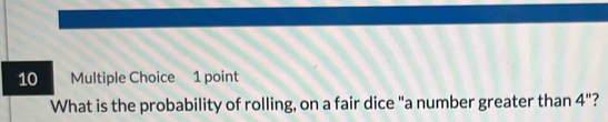 What is the probability of rolling, on a fair dice "a number greater than 4'' ?