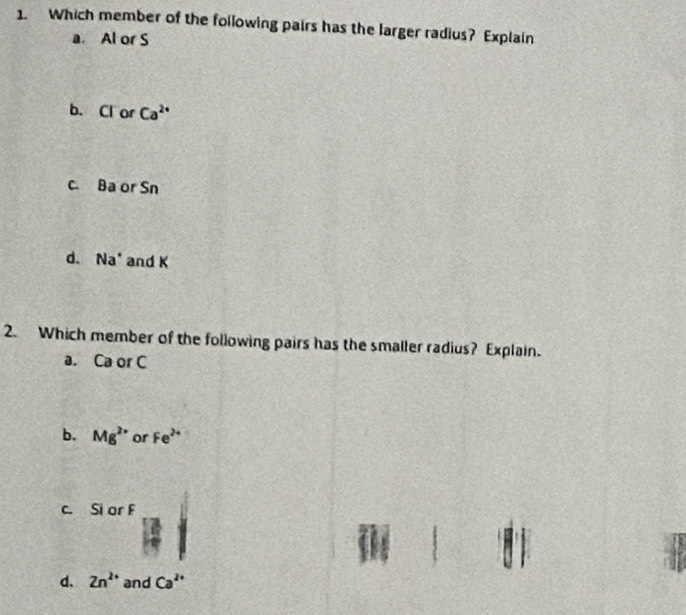 Which member of the following pairs has the larger radius? Explain
a. Al or S
b. Cl or Ca^(2+)
c. Ba or Sn
d. Na * and K
2. Which member of the following pairs has the smaller radius? Explain.
a. Ca or C
b. Mg^(2+) or Fe^(2+)
c. Si or F
d. Zn^(2+) and Ca^(2+)