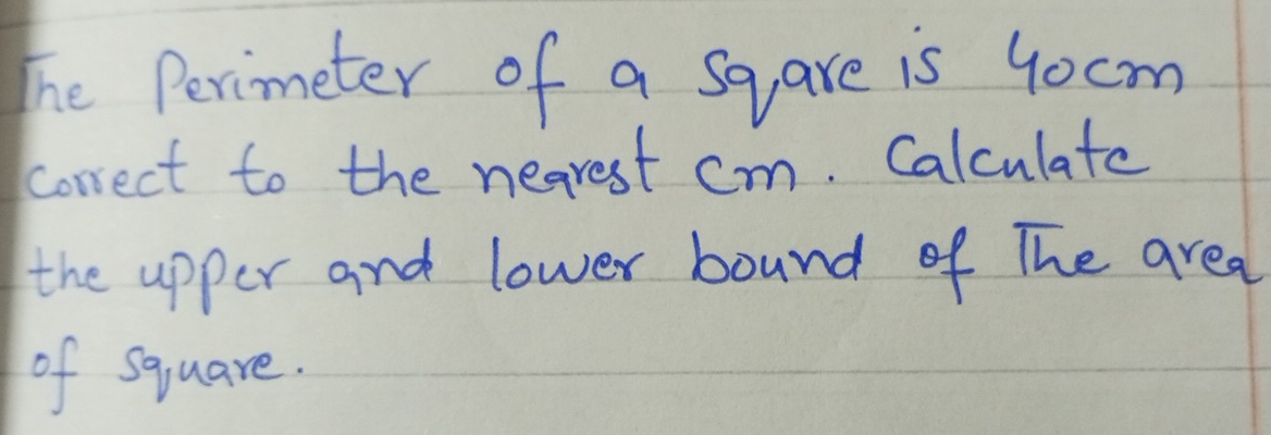 The Perimeter of a sqare is 4ocm
correct to the nearest cm. Calculate 
the upper and lower bound of The area 
of square.