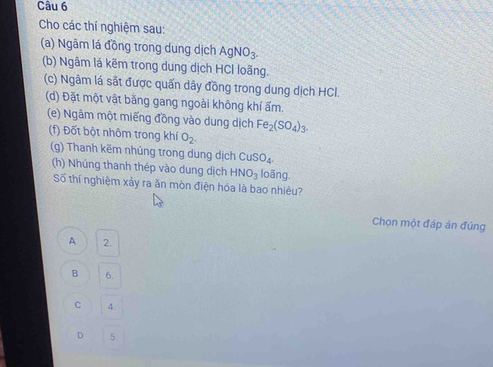 Cho các thí nghiệm sau:
(a) Ngâm lá đồng trong dung dịch AgNO_3. 
(b) Ngâm lá kẽm trong dung dịch HCl loãng.
(c) Ngâm lá sắt được quấn dây đồng trong dung dịch HCI.
(d) Đặt một vật bằng gang ngoài không khí ẩm.
(e) Ngâm một miếng đồng vào dung dịch Fe_2(SO_4)_3. 
(f) Đốt bột nhôm trong khí O_2. 
(g) Thanh kẽm nhúng trong dung dịch CuSO_4. 
(h) Nhúng thanh thép vào dung dịch HNO_3 loãng.
Số thí nghiệm xảy ra ăn mòn điện hóa là bao nhiêu?
Chọn một đáp án đúng
A 2.
B 6.
C 4.
D 5.