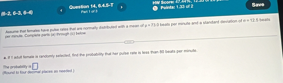 Question 14, 6.4.5-T > HW Score: 47.44%, 12.33 0r . Save
(6-2,6-3,6-4) < Part 1 of 3 ❷ Points: 1.33 of 2 
Assume that females have pulse rates that are normally distributed with a mean of  mu =73.0 beats per minute and a standard deviation of sigma =12.5 beats 
per minute. Complete parts (a) through (c) below 
a. If 1 adult female is randomly selected, find the probability that her pulse rate is less than 80 beats per minute. 
The probability is □. 
(Round to four decimal places as needed.)