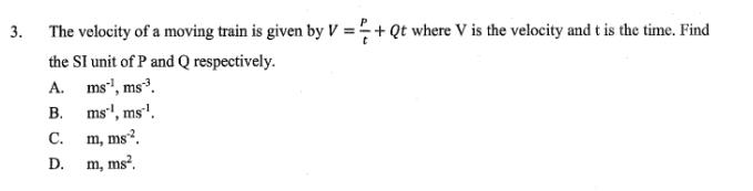 The velocity of a moving train is given by V= P/t +Qt where V is the velocity and t is the time. Find
the SI unit of P and Q respectively.
A. ms^(-1), ms^(-3).
B. ms^(-1), ms^(-1).
C. m, ms^(-2).
D. m, ms^2.