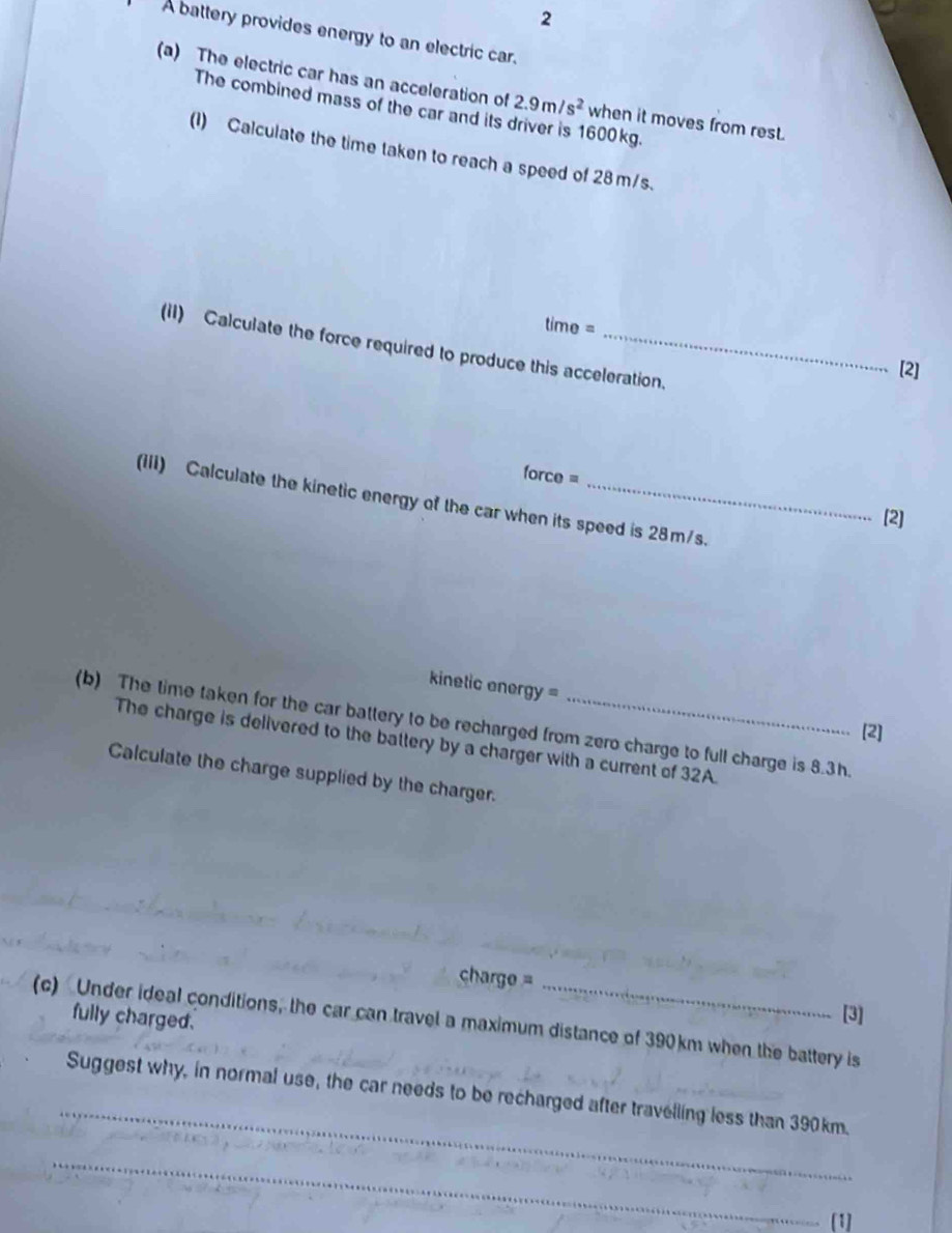 A battery provides energy to an electric car. 
(a) The electric car has an acceleration of 2.9m/s^2 when it moves from rest. 
The combined mass of the car and its 600 kg. 
(1) Calculate the time taken to reach a speed of 28 m/s.
time =
(II) Calculate the force required to produce this acceleration. 
[2]
orce=
(IIi) Calculate the kinetic energy of the car when its speed is 28m/s. 
[2] 
kinetic ener y=
(b) The time taken for the car battery to be recharged from zero charge to full charge is 8.3h. 
[2] 
The charge is delivered to the battery by a charger with a current of 32A. 
Calculate the charge supplied by the charger.
harge =
fully charged. 
[3] 
(c) Under ideal conditions, the car can travel a maximum distance of 390km when the battery is 
_ 
Suggest why, in normal use, the car needs to be recharged after travelling less than 390km. 
_ 
[1]
