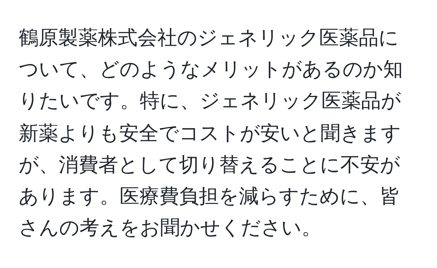 鶴原製薬株式会社のジェネリック医薬品について、どのようなメリットがあるのか知りたいです。特に、ジェネリック医薬品が新薬よりも安全でコストが安いと聞きますが、消費者として切り替えることに不安があります。医療費負担を減らすために、皆さんの考えをお聞かせください。