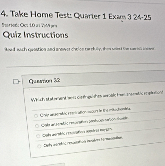 Take Home Test: Quarter 1 Exam 3 24-25
Started: Oct 10 at 7:49 pm
Quiz Instructions
Read each question and answer choice carefully, then select the correct answer.
Question 32
Which statement best distinguishes aerobic from anaerobic respiration?
Only anaerobic respiration occurs in the mitochondria.
Only anaerobic respiration produces carbon dioxide.
Only aerobic respiration requires oxygen.
Only aerobic respiration involves fermentation.