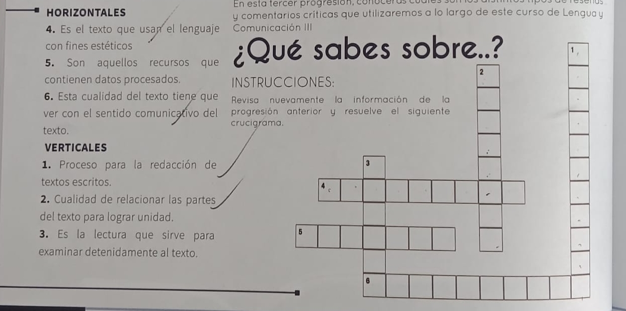 En esta tercer progresión, conoceras cuc 
HORIZONTALES y comentarios críticas que utilizaremos a lo largo de este curso de Lengua y 
4. Es el texto que usan el lenguaje Comunicación III 
con fines estéticos 
5. Son aquellos recursos que ¿Q 
contienen datos procesados. INSTRU 
6. Esta cualidad del texto tiene que Revisa 
ver con el sentido comunicativo del progresió 
crucigram 
texto. 
VERTICALES 
1. Proceso para la redacción de 
textos escritos. 
2. Cualidad de relacionar las partes 
del texto para lograr unidad. 
3. Es la lectura que sirve para 
examinar detenidamente al texto.