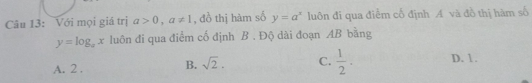 Với mọi giá trị a>0, a!= 1 , đồ thị hàm số y=a^x luôn đi qua điểm cố định A và đồ thị hàm số
y=log _ax luôn đi qua điểm cố định B. Độ dài đoạn AB bằng
B. sqrt(2). C.
A. 2 .  1/2 .
D. 1.