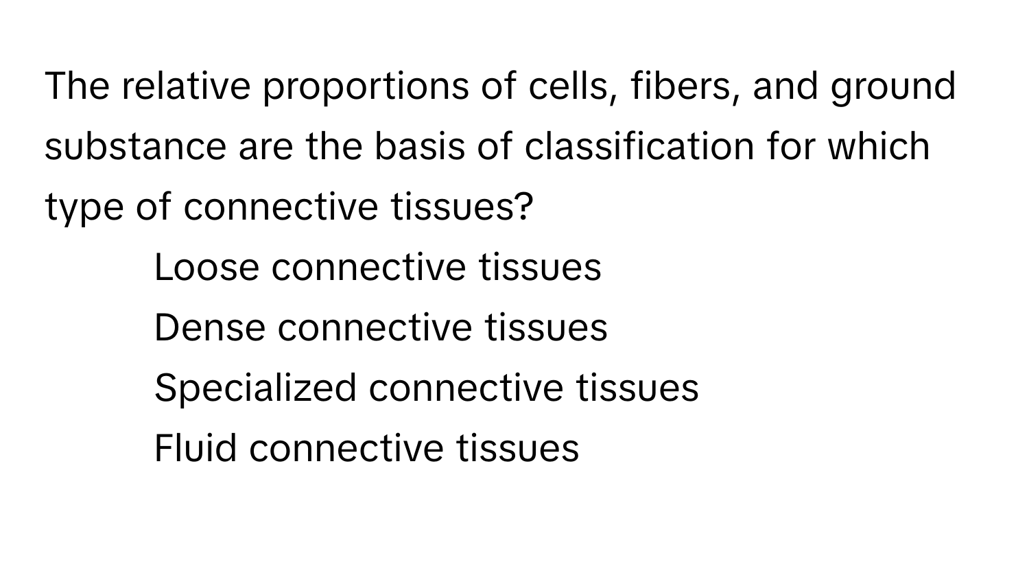 The relative proportions of cells, fibers, and ground substance are the basis of classification for which type of connective tissues?

1) Loose connective tissues
2) Dense connective tissues
3) Specialized connective tissues
4) Fluid connective tissues