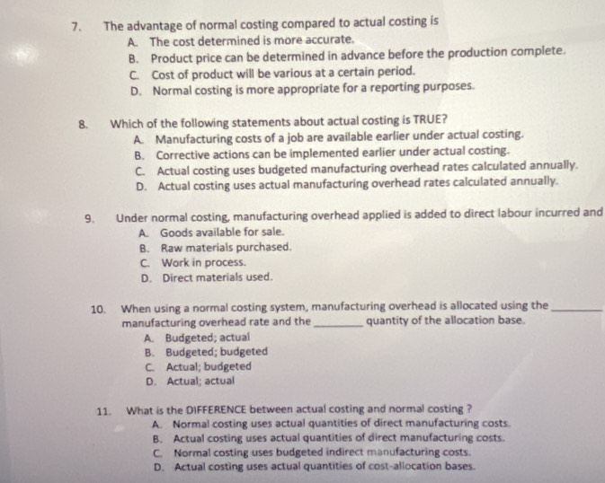 The advantage of normal costing compared to actual costing is
A. The cost determined is more accurate.
B. Product price can be determined in advance before the production complete.
C. Cost of product will be various at a certain period.
D. Normal costing is more appropriate for a reporting purposes.
8. Which of the following statements about actual costing is TRUE?
A. Manufacturing costs of a job are available earlier under actual costing.
B. Corrective actions can be implemented earlier under actual costing.
C. Actual costing uses budgeted manufacturing overhead rates calculated annually.
D. Actual costing uses actual manufacturing overhead rates calculated annually.
9. Under normal costing, manufacturing overhead applied is added to direct labour incurred and
A. Goods available for sale.
B. Raw materials purchased.
C. Work in process.
D. Direct materials used.
10. When using a normal costing system, manufacturing overhead is allocated using the_
manufacturing overhead rate and the_ quantity of the allocation base.
A. Budgeted; actual
B. Budgeted; budgeted
C. Actual; budgeted
D. Actual; actual
11. What is the DIFFERENCE between actual costing and normal costing ?
A. Normal costing uses actual quantities of direct manufacturing costs.
B. Actual costing uses actual quantities of direct manufacturing costs.
C. Normal costing uses budgeted indirect manufacturing costs.
D. Actual costing uses actual quantities of cost-allocation bases.