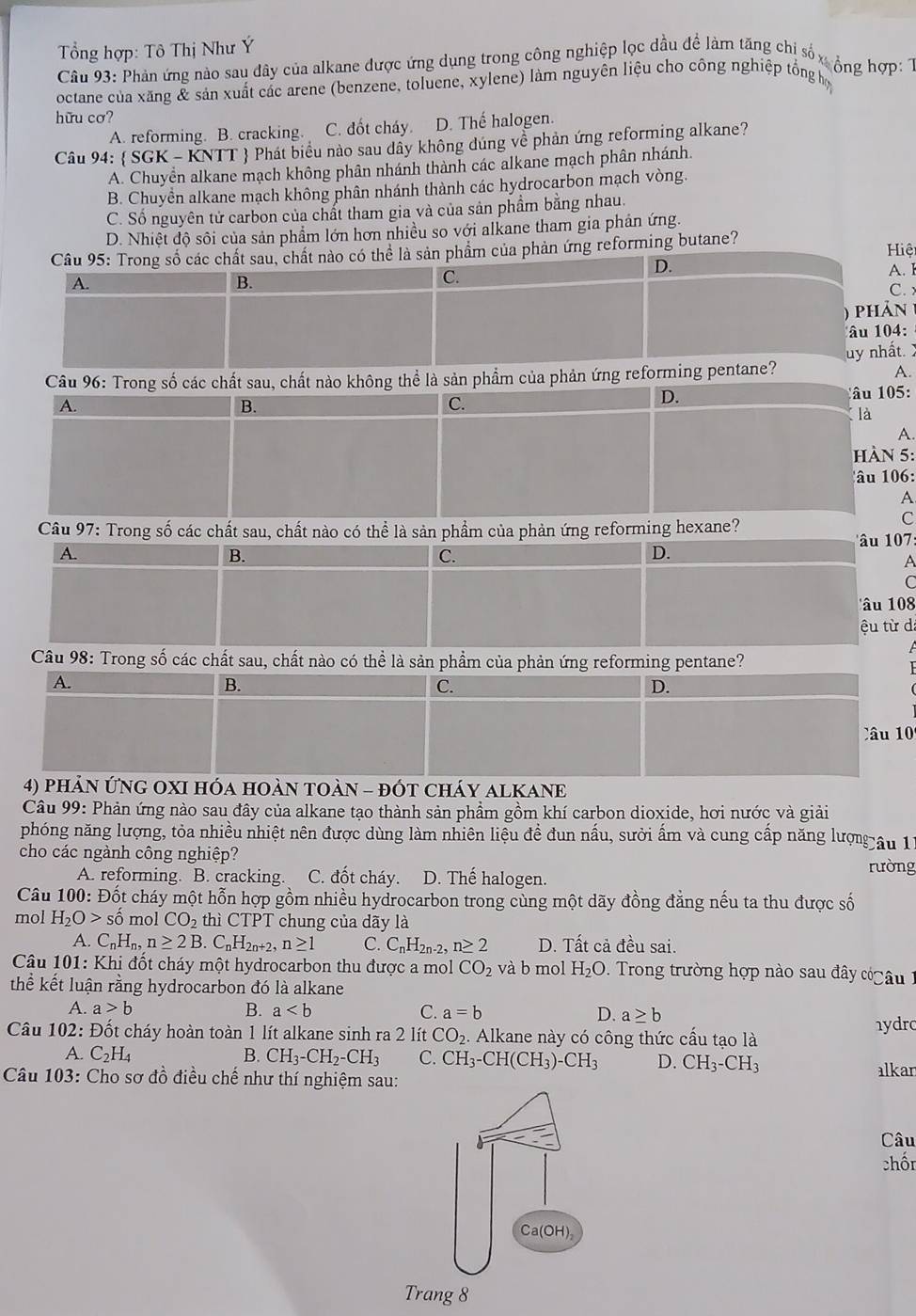 Tổng hợp: Tô Thị Như Ý
Cầu 93: Phản ứng nào sau đây của alkane được ứng dụng trong công nghiệp lọc dầu đề làm tăng chi số xộng hợP 
octane của xăng & sản xuất các arene (benzene, toluene, xylene) làm nguyên liệu cho công nghiệp tổnghọ
hữu cơ?
A. reforming. B. cracking. C. đốt cháy. D. Thế halogen.
Câu 94:  SGK - KNTT  Phát biểu nào sau dây không dúng về phản ứng reforming alkane?
A. Chuyển alkane mạch không phân nhánh thành các alkane mạch phân nhánh.
B. Chuyền alkane mạch không phân nhánh thành các hydrocarbon mạch vòng.
C. Số nguyên tử carbon của chất tham gia và của sản phẩm bằng nhau.
D. Nhiệt độ sôi của sản phẩm lớn hơn nhiều so với alkane tham gia phản ứng.
Câu 95: Trong số các chất sau, chất nào có thể là sản phẩm của phản ứng reforming butane?  Hiệi
A.
B.
C.
D.
A. I
C. 
phản 
âu 104:
Câu 96: Trong số các chất sau, chất nào không thể là sản phẩm của phản ứng reforming pentane? uy nhất.
A.
A. Câu 05:
B.
C.
D.
là
A.
hÀN 5:
lâu 106:
A
Câu 97: Trong số các chất sau, chất nào có thể là sản phẩm của phản ứng reforming hexane?
C
u 0:
A.
B.
C.
D.
A
C
'u  108
ệu từ d
Câu 98: Trong số các chất sau, chất nào có thể là sản phầm của phản ứng reforming pentane?
A.
B.
C.
D.
Câu 0
4) phản ứnG OXI hóa hOàn tOàn - đÓt cháy ALKANE
Câu 99: Phản ứng nào sau đây của alkane tạo thành sản phẩm gồm khí carbon dioxide, hơi nước và giải
phóng năng lượng, tỏa nhiều nhiệt nên được dùng làm nhiên liệu đề đun nấu, sười ấm và cung cấp năng lượng âu 11
cho các ngành công nghiệp?
A. reforming. B. cracking. C. đốt cháy. D. Thế halogen. rường
Câu 100: Đốt cháy một hỗn hợp gồm nhiều hydrocarbon trong cùng một dãy đồng đẳng nếu ta thu được số
mol H_2O>shat o mol CO_2 thì CTPT chung của dãy là
A. C_nH_n,n≥ 2B.C_nH_2n+2,n≥ 1 C. C_nH_2n-2,n≥ 2 D. Tất cả đều sai.
* Câu 101: Khi đốt cháy một hydrocarbon thu được a mol CO_2 và b mol H_2O 2   Trong trường hợp nào sau đây c âu 
thể kết luận rằng hydrocarbon đó là alkane
A. a>b B. a C. a=b D. a≥ b hydrc
Câu 102: Đốt cháy hoàn toàn 1 lít alkane sinh ra 2 lít CO_2 Alkane này có công thức cấu tạo là
A. C_2H_4 B. CH_3-CH_2-CH_3 C. CH_3-CH(CH_3)-CH_3 D. CH_3-CH_3
Câu 103: Cho sơ đồ điều chế như thí nghiệm sau: alkar
Câu
chốn
Ca(OH),
Trang 8