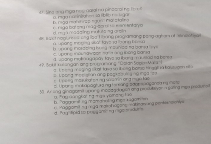 Sino ang mga nag-aarai na pinaaral ng libre?
a. mga naninirahan sa líblib na lugar
b. mga mahihirap ngunit matatalino
c. mga batang mag-aaral sa elementarya
d. mga madaling matuto ng aralin
48. Bakit naglunsad ang iba't ibang programang pang-agham at teknolohiya?
a. upang maging sikat tayo sa ibang bansa
b. upang masabing isang maunlad na bansa tayo
c. upang maunawaan natin ang ibang bansa
d. upang makaagapay tayo sa ibang mauniad na bansa
49. Bakit kailangan ang programang "Oplan Sagip=Mata'?
a. Upang maging sikat tayo sa ibang bansa hinggil sa kalusugan nito
b. Upang mapigilan ang pagkabulag ng mga tao
c. Upang masukatan ng salamin ang mga tao
d. Upang makapagturo ng tamang pagpapaganda ng mata
50. Anong ginagamit upang madagdagan ang produksiyon n gating mga produkto?
a. Pag-aangkat ng mga yamang-fao
b. Paggamit ng mamahaling mga kagamitan
c. Paggamit ng mga makabagong makinaryang panteknolohiya
d. Pagtitipid sa paggamit ng mga produkto.