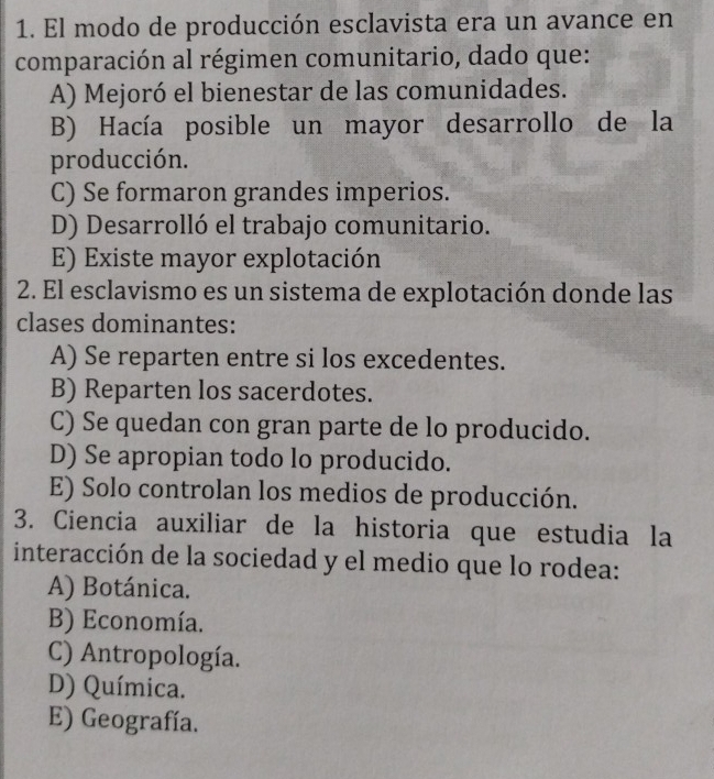 El modo de producción esclavista era un avance en
comparación al régimen comunitario, dado que:
A) Mejoró el bienestar de las comunidades.
B) Hacía posible un mayor desarrollo de la
producción.
C) Se formaron grandes imperios.
D) Desarrolló el trabajo comunitario.
E) Existe mayor explotación
2. El esclavismo es un sistema de explotación donde las
clases dominantes:
A) Se reparten entre si los excedentes.
B) Reparten los sacerdotes.
C) Se quedan con gran parte de lo producido.
D) Se apropian todo lo producido.
E) Solo controlan los medios de producción.
3. Ciencia auxiliar de la historia que estudia la
interacción de la sociedad y el medio que lo rodea:
A) Botánica.
B) Economía.
C) Antropología.
D) Química.
E) Geografía.