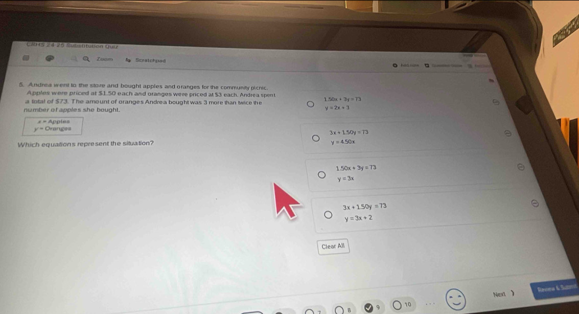 CRKS 24-25 Substituten Quiz
Zuam Scretchpad Ad nom
5. Andrea went to the store and bought apples and oranges for the community picnic.
Apples were priced at $1.50 each and oranges were priced at $3 each. Andrea spent 1.50x+3y=73
a total of $73. The amount of oranges Andrea bought was 3 more than twice the
number of apples she bought.
y=2x+3
x= Apples
y= Oranges
3x+1.50y=73
Which equation's represent the situation?
y=4.50x
1.50x+3y=73
y=3x
3x+1.50y=73
y=3x+2
Clear All
Next ) Revea & Submi
10