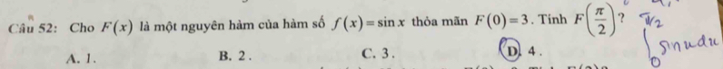 Cho F(x) là một nguyên hàm của hàm số f(x)=sin x thỏa mãn F(0)=3. Tinh F( π /2 ) ？
A. 1. B. 2. C. 3. D. 4.