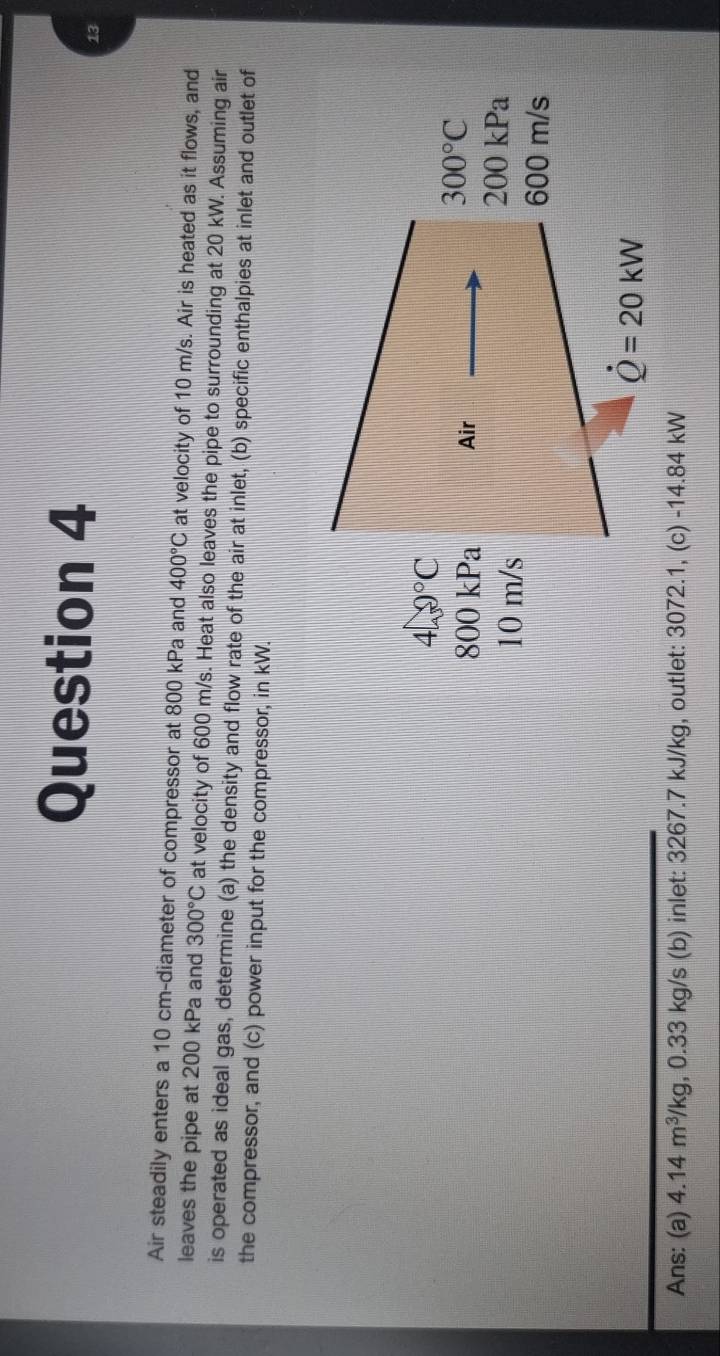 Air steadily enters a 10 cm -diameter of compressor at 800 kPa and 400°C at velocity of 10 m/s. Air is heated as it flows, and 
leaves the pipe at 200 kPa and 300°C at velocity of 600 m/s. Heat also leaves the pipe to surrounding at 20 kW. Assuming air 
is operated as ideal gas, determine (a) the density and flow rate of the air at inlet, (b) specific enthalpies at inlet and outlet of 
the compressor, and (c) power input for the compressor, in kW.
40°C
800 kPa Air
300°C
10 m/s
200kPa
600 m/s
dot Q=20kW
Ans: (a) 4.14m^3/kg , 0.33 kg/s (b) inlet: 3267.7 kJ/kg, outlet: 3072.1, (c) -14.84 kW