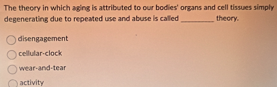 The theory in which aging is attributed to our bodies' organs and cell tissues simply
degenerating due to repeated use and abuse is called _theory.
disengagement
cellular-clock
wear-and-tear
activity