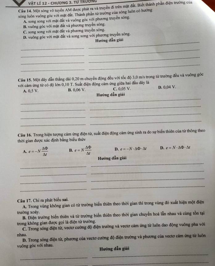 VậT LÍ 12 - ChươnG 3. Tử trường
Câu 14. Một sóng vô tuyến AM được phát ra và truyền đi trên mặt đất. Biết thành phần điện trường của
sóng luôn vuông góc với mặt đất. Thành phần từ trường của sóng luôn có hướng
A. song song với mặt đất và vuông góc với phương truyền sóng.
B. vuông góc với mặt đất và phương truyền sóng.
C. song song với mặt đất và phương truyền sóng.
D. vuông góc với mặt đất và song song với phương truyền sóng.
_Hướng dẫn giải
_
_
_
_
_
_
_
Câu 15. Một dây dẫn thẳng dài 0,20 m chuyển động đều với tốc độ 3,0 m/s trong từ trường đều và vuông góc
với cảm ứng từ có độ lớn 0,10 T. Suất điện động cảm ứng giữa hai đầu dây là
A. 0,5 V. B. 0.06 V. C. 0,05 V. D. 0,04 V.
_
Hướng dẫn giải
_
_
_
_
_
_
_
Câu 16. Trong hiện tượng cảm ứng điện từ, suất điện động cảm ứng sinh ra do sự biến thiên của từ thông theo
thời gian được xác định bằng biểu thứv
A. e=-N △ Phi /△ t  B. e=N △ Phi /△ t  D. e=-N· △ Phi · △ t D. e=N· △ Phi · △ t
Hướng dẫn giải
_
_
_
_
_
_
_
_
Câu 17. Chỉ ra phát biểu sai.
A. Trong vùng không gian có từ trường biển thiên theo thời gian thì trong vùng đó xuất hiện một điện
trường xoáy.
B. Điện trường biến thiên và từ trường biến thiên theo thời gian chuyển hoá lẫn nhau và cùng tồn tại
trong không gian được gọi là điện từ trường.
C. Trong sóng điện từ, vectơ cường độ điện trường và vectơ cảm ứng từ luôn dao động vuông pha với
nhau.
D. Trong sóng điện từ, phương của vectơ cường độ điện trường và phương của vectơ cảm ứng từ luôn
vuông góc với nhau.
_
Hướng dẫn giải
_
_