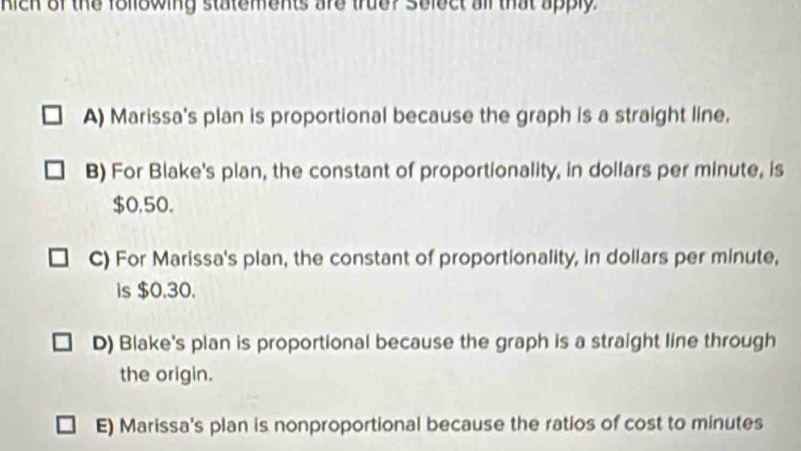 Kich of the following statements are truer Solect all that apply.
A) Marissa's plan is proportional because the graph is a straight line.
B) For Blake's plan, the constant of proportionality, in dollars per minute, is
$0,50.
C) For Marissa's plan, the constant of proportionality, in dollars per minute,
is $0.30.
D) Blake's plan is proportional because the graph is a straight line through
the origin.
E) Marissa's plan is nonproportional because the ratios of cost to minutes