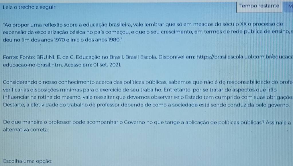 Leia o trecho a seguir: Tempo restante M 
'Ao propor uma reflexão sobre a educação brasileira, vale lembrar que só em meados do século XX o processo de 
expansão da escolarização básica no país começou, e que o seu crescimento, em termos de rede pública de ensino, s 
deu no fim dos anos 1970 e início dos anos 1980.'' 
Fonte: Fonte: BRUINI. E. da C. Educação no Brasil. Brasil Escola. Disponível em: https://brasilescola.uol.com.br/educaca 
educacao-no-brasil.htm. Acesso em: 01 set. 2021. 
Considerando o nosso conhecimento acerca das políticas públicas, sabemos que não é de responsabilidade do profe 
verificar as disposições mínimas para o exercício de seu trabalho. Entretanto, por se tratar de aspectos que irão 
influenciar na rotina do mesmo, vale ressaltar que devemos observar se o Estado tem cumprido com suas obrigaçõe 
Destarte, a efetividade do trabalho de professor depende de como a sociedade está sendo conduzida pelo governo. 
De que maneira o professor pode acompanhar o Governo no que tange a aplicação de políticas públicas? Assinale a 
alternativa correta: 
Escolha uma opção: