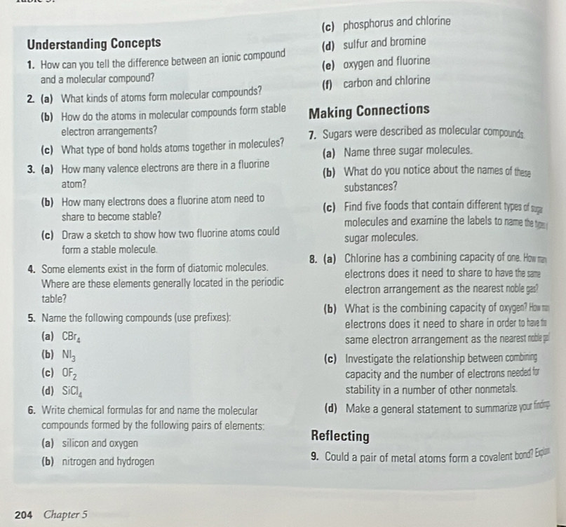 (c) phosphorus and chlorine
Understanding Concepts (d) sulfur and bromine
1. How can you tell the difference between an ionic compound
(e) oxygen and fluorine
and a molecular compound?
2. (a) What kinds of atoms form molecular compounds? (f) carbon and chlorine
(b) How do the atoms in molecular compounds form stable Making Connections
electron arrangements?
(c) What type of bond holds atoms together in molecules? 7. Sugars were described as molecular compounds
(a) Name three sugar molecules.
3. (a) How many valence electrons are there in a fluorine (b) What do you notice about the names of these
atom?
substances?
(b) How many electrons does a fluorine atom need to (c) Find five foods that contain different types of su
share to become stable? molecules and examine the labels to name the time 
(c) Draw a sketch to show how two fluorine atoms could sugar molecules.
form a stable molecule.
8. (a) Chlorine has a combining capacity of one. How man
4. Some elements exist in the form of diatomic molecules. electrons does it need to share to have the same
Where are these elements generally located in the periodic electron arrangement as the nearest noble gas?
table?
(b) What is the combining capacity of oxygen? How m
5. Name the following compounds (use prefixes):
electrons does it need to share in order to have h
(a) CBr_4
same electron arrangement as the nearest noble p
(b) Nl_3
(c) Investigate the relationship between combining
(c) OF_2 capacity and the number of electrons needed for
(d) SiCl_4 stability in a number of other nonmetals.
6. Write chemical formulas for and name the molecular (d) Make a general statement to summarize your finding
compounds formed by the following pairs of elements: Reflecting
(a) silicon and oxygen
(b) nitrogen and hydrogen 9. Could a pair of metal atoms form a covalent bond? Expin
204 Chapter 5