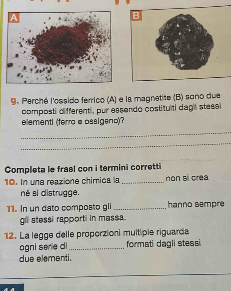 Perché l'ossido ferrico (A) e la magnetite (B) sono due 
composti differenti, pur essendo costituiti dagli stessi 
elementi (ferro e ossigeno)? 
_ 
_ 
Completa le frasi con i termini corretti 
10. In una reazione chimica la _non si crea 
né si distrugge. 
11. In un dato composto gli _hanno sempre 
gli stessi rapporti in massa. 
12. La legge delle proporzioni multiple riguarda 
ogni serie di _formati dagli stessi 
due elementi.