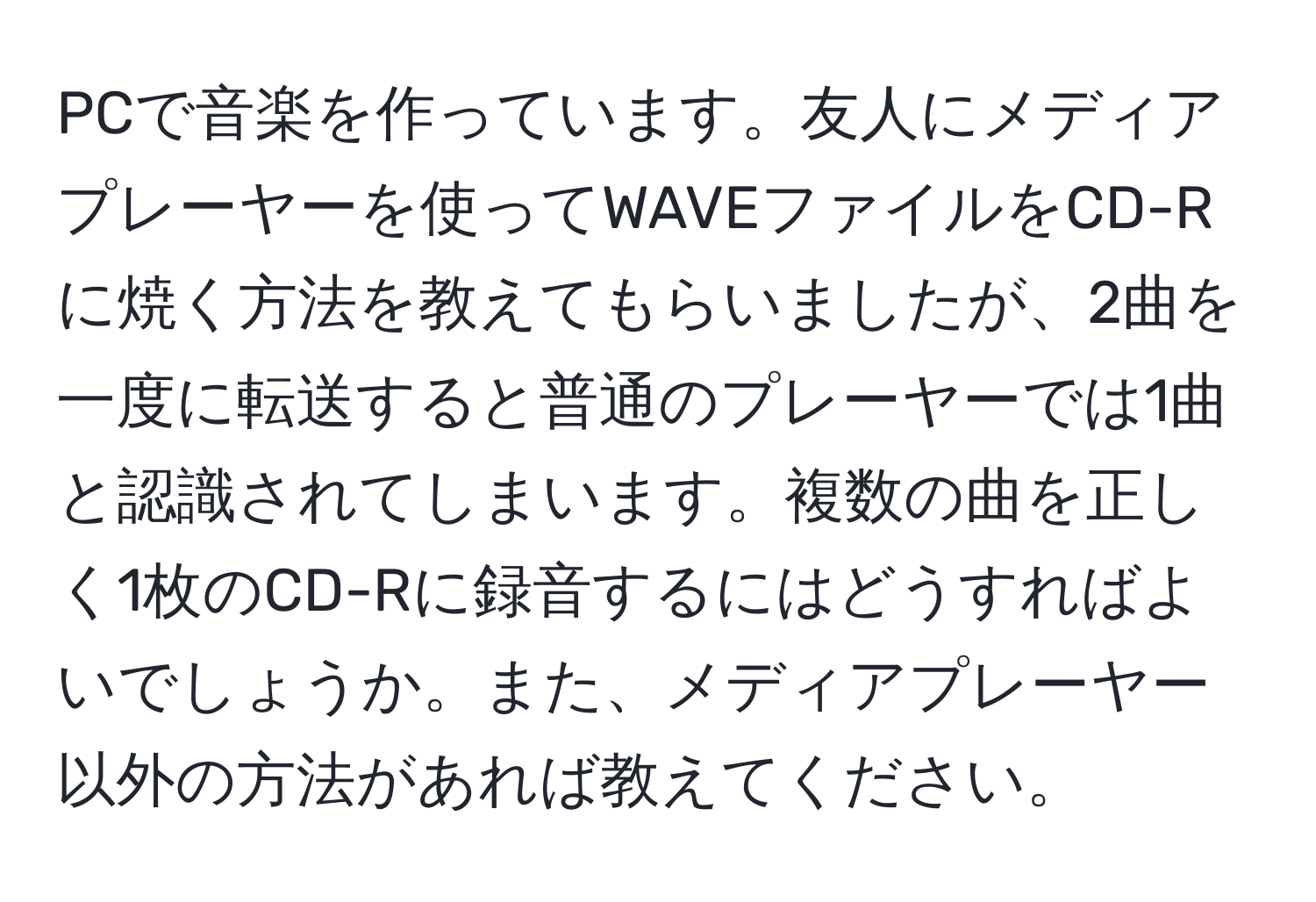 PCで音楽を作っています。友人にメディアプレーヤーを使ってWAVEファイルをCD-Rに焼く方法を教えてもらいましたが、2曲を一度に転送すると普通のプレーヤーでは1曲と認識されてしまいます。複数の曲を正しく1枚のCD-Rに録音するにはどうすればよいでしょうか。また、メディアプレーヤー以外の方法があれば教えてください。