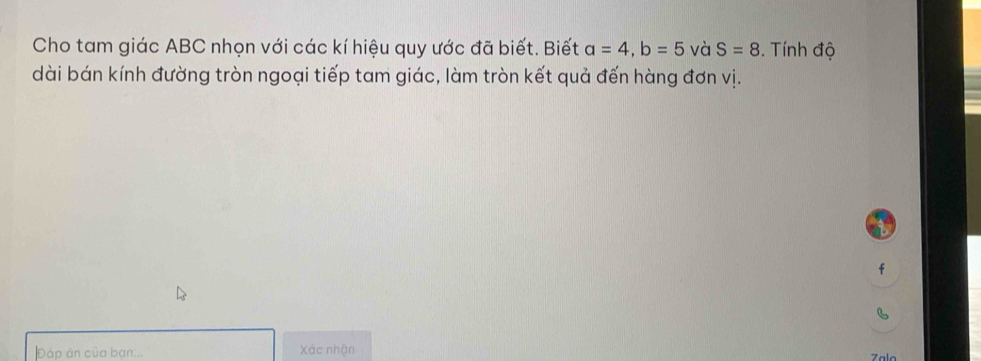 Cho tam giác ABC nhọn với các kí hiệu quy ước đã biết. Biết a=4, b=5 và S=8. Tính độ 
dài bán kính đường tròn ngoại tiếp tam giác, làm tròn kết quả đến hàng đơn vị.
f
B
Đáp án của bạn... Xác nhận Zala