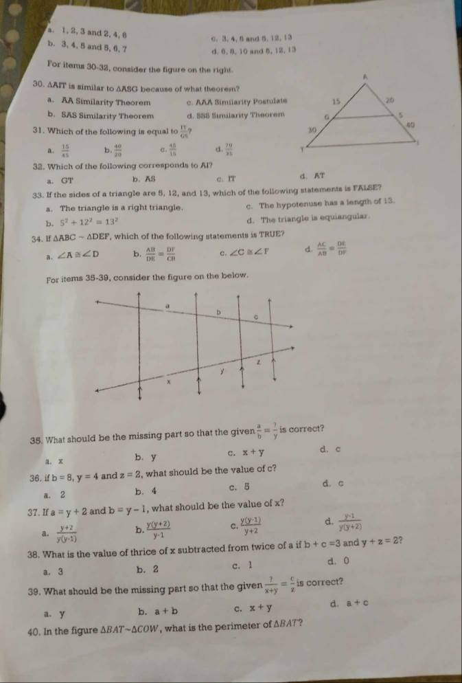 a. 1, 2, 3 and 2, 4,
0. 3, 4, 5 and 5, 12, 13
b. 3, 4, 5 and 5, 6, 7
d. 6. 8. 10 and 8, 12. 13
For items 30-32, consider the figure on the right.
30. AAIT is similar to AASG because of what theorem?
a. AA Similarity Theorem c. AAA Simiiarity Postulate
b. SAS Similarity Theorem d. 555 Similarity Theorem
31. Which of the following is equal to  π /66  ?
a.  15/45  b.  40/20  e.  48/18  d  70/25 
32. Which of the following corresponds to Al?
a. GT b. AS c. IT d. AT
33. If the sides of a triangle are 5, 12, and 13, which of the following statements is FALSE?
a. The triangle is a right triangle. c. The hypotenuse has a length of 13.
b. 5^2+12^2=13^2 d. The triangle is equiangular.
34. If △ ABCsim △ DEF , which of the following statements is TRUE?
a. ∠ A≌ ∠ D b.  AB/DE = DF/CB  c. ∠ C ≌ ∠ F d.  AC/AB = DE/DP 
For items 35-39, consider the figure on the below.
35. What should be the missing part so that the given  a/b = ?/y  is correct?
a. x b. y c. x+y d. c
36. if b=8,y=4 and z=2 , what should be the value of c?
a. 2 b. 4 c. 5
d. c
37. If a=y+2 and b=y-1 , what should be the value of x?
a.  (y+2)/y(y-1)  b.  (y(y+2))/y-1  c.  (y(y-1))/y+2  d.  (y-1)/y(y+2) 
38. What is the value of thrice of x subtracted from twice of a if b+c=3 and y+z=2 7
a. 3 b. 2 c. 1 d. 0
39. What should be the missing part so that the given  ?/x+y = c/z  is correct?
a. y b. a+b c. x+y d. a+c
40. In the figure △ BATsim △ COW , what is the perimeter of ΔBAT"?