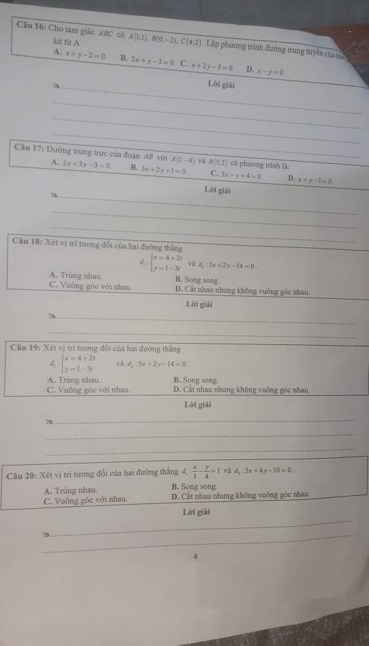 Cho tam giác ABC có kè từ A A(1,1),B(0;-2),C(4;2) T Lập phương trình đường trung tuyền của tam
A. x+y-2=0 B. 2x+y-3=0 C. x+2y-3=0. D. x-y=0,
_Lời giải
_
_
_
Cầu 17: Đường trung trực của đoạn AB với A(1,-4) yà B(5;2) có phương trình là:
A. 2x+3y-3=0. B. 3x+2y+1=0. C. 3x-y+4=0. D. x+y-1=0.
_
Lời giải
_
_
Câu 18: Xét vị trí tương đổi của hai đường thắng
d_1:beginarrayl x=4+2t y=1-3tendarray. và d_1:3x+2y-14=0
A. Trùng nhau. B. Song song
C. Vuông gốc với nhau. D. Cất nhau nhưng không vuỡng góc nhau.
Lời giải
_
_
Câu 19: Xét vị trí tương đổi của hai đường thắng
d beginarrayl x=4+2x y=1-5tendarray. và d_2:5x+2y-14=0.
A. Trùng nhau. B. Song song.
C. Vuông góc với nhau. D. Cắt nhau nhưng không vuống góc nhau.
Lời giải
_
_
_
Câu 20: Xét vị trí tương đổi của hai đường thắng d_1: x/3 - y/4 =1 và d_2:3x+4y-10=0.
A. Trùng nhau.
B. Song song
C. Vuông góc với nhau. D. Cất nhau nhưng không vuông góc nhau
_
Lời giải
_7
4