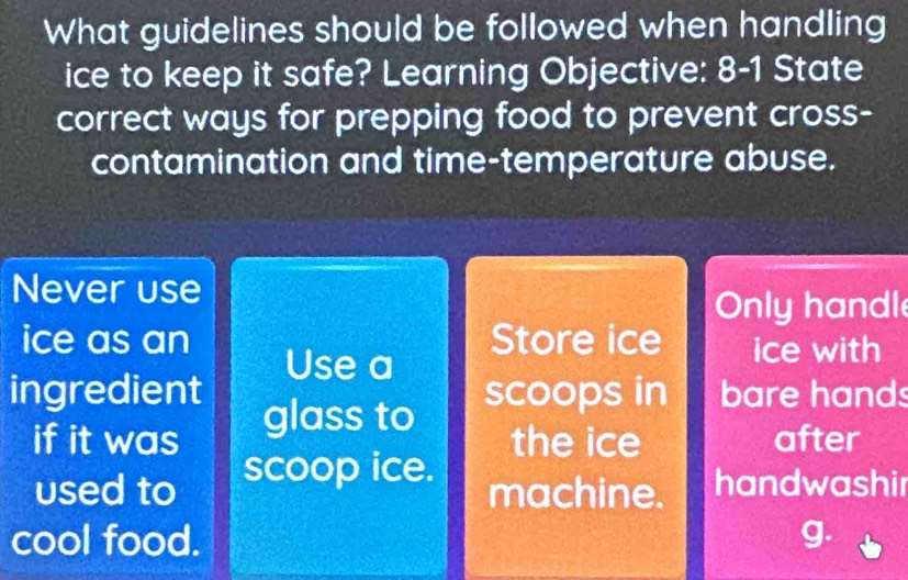 What guidelines should be followed when handling 
ice to keep it safe? Learning Objective: 8-1 State 
correct ways for prepping food to prevent cross- 
contamination and time-temperature abuse. 
Never use 
Only handl 
ice as an Store ice ice with 
Use a 
ingredient scoops in bare hands 
if it was glass to 
the ice after 
used to scoop ice. 
machine. handwashir 
cool food. g.