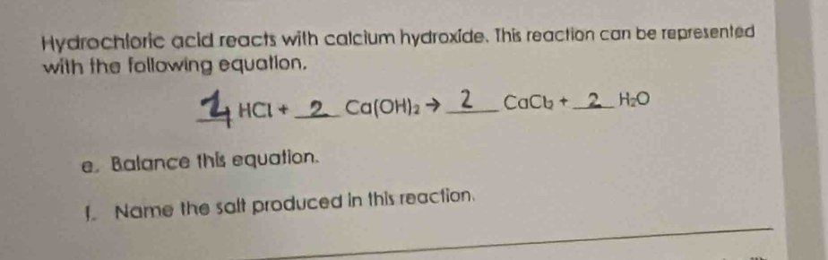 Hydrochloric acid reacts with calcium hydroxide. This reaction can be represented 
with the following equation. 
_ + HCl + _ 2_ _  Ca(OH)_2 _  CaCb+ _  H_2O
e. Balance this equation. 
Name the salt produced in this reaction.