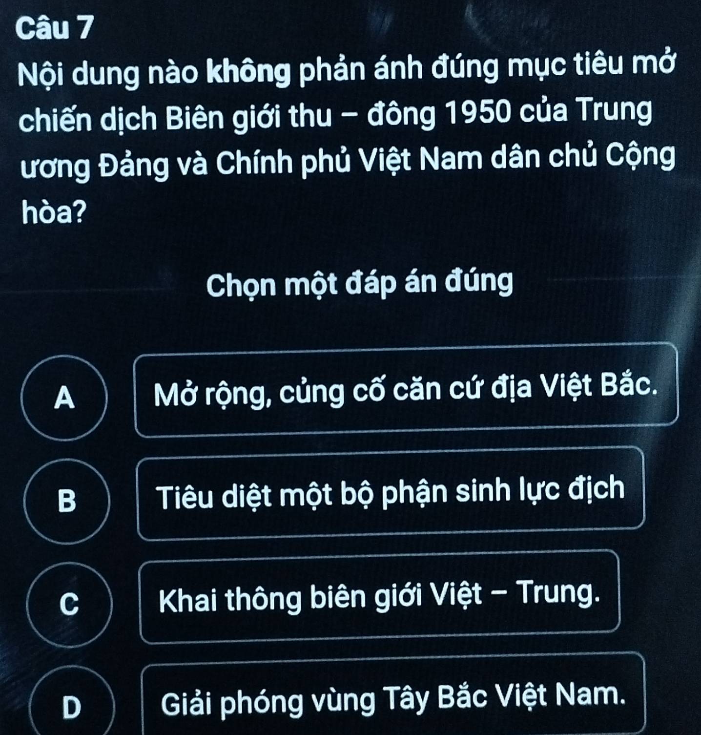 Nội dung nào không phản ánh đúng mục tiêu mở
chiến dịch Biên giới thu - đông 1950 của Trung
ương Đảng và Chính phủ Việt Nam dân chủ Cộng
hòa?
Chọn một đáp án đúng
A Mở rộng, củng cố căn cứ địa Việt Bắc.
B Tiêu diệt một bộ phận sinh lực địch
C Khai thông biên giới Việt - Trung.
D Giải phóng vùng Tây Bắc Việt Nam.