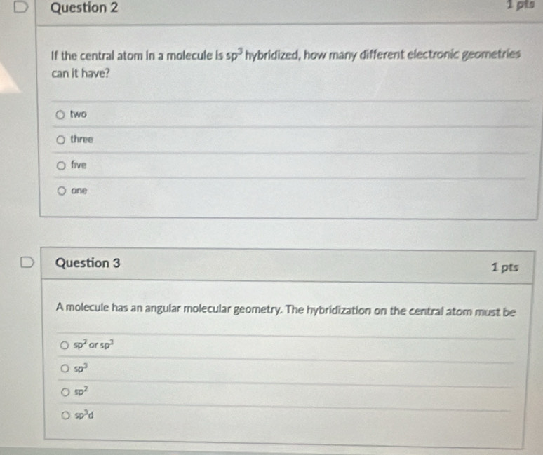 If the central atom in a molecule is sp^3 hybridized, d, how many different electronic geometries
can it have?
two
three
five
one
Question 3 1 pts
A molecule has an angular molecular geometry. The hybridization on the central atom must be
sp^2 or sp^2
sp^3
sp^2
sp^3d