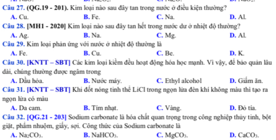 (QG.19 - 201). Kim loại nào sau đây tan trong nước ở điều kiện thường?
A. Cu. B. Fe. C. Na. D. Al.
Câu 28. [MH1 - 2020] Kim loại nào sau đây tan hết trong nước dư ở nhiệt độ thường?
A. Ag. B. Na. C. Mg. D. Al.
Câu 29. Kim loại phản ứng với nước ở nhiệt độ thường là
A. Fe. B. Cu. C. Be. D. K.
Câu 30. [KNTT - SBT] Các kim loại kiểm đều hoạt động hóa học mạnh. Vì vậy, để bảo quản lâu
dài, chúng thường được ngâm trong
A. Dầu hỏa. B. Nước máy. C. Ethyl alcohol D. Giẩm ăn.
Câu 31. [KNTT - SBT] Khi đốt nóng tinh thể LiCl trong ngọn lữa đèn khí không màu thì tạo ra
ngọn lửa có màu
A. Da cam. B. Tim nhạt. C. Vàng. D. Đỏ tía.
Câu 32. [QG.21 - 203] Sodium carbonate là hóa chất quan trọng trong công nghiệp thủy tinh, bột
giặt, phâm nhuộm, giấy, sợi. Công thức của Sodium carbonate là
A. Na_2CO_3. B. NaHCO_3. C. MgCO_3. D. CaCO_3.