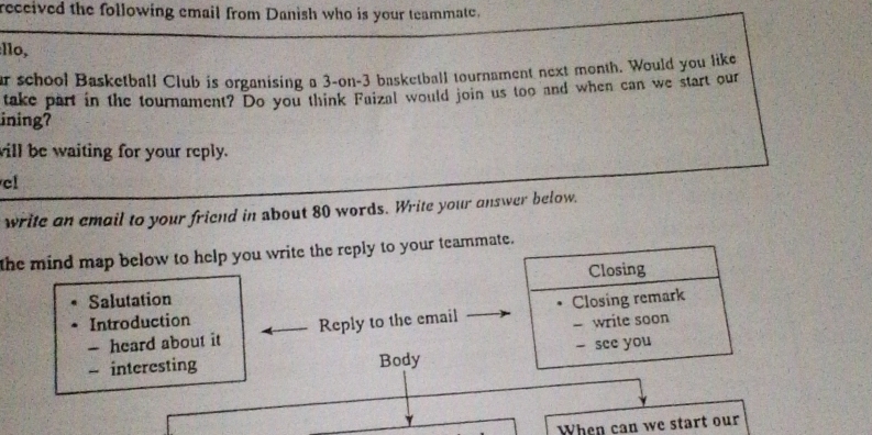 received the following email from Danish who is your teammate. 
:llo, 
ar school Basketball Club is organising a 3 -on- 3 basketball tournament next month. Would you like 
take part in the tournament? Do you think Faizal would join us too and when can we start our 
ining? 
will be waiting for your reply. 
cl 
write an email to your friend in about 80 words. Write your answer below. 
the mind map below to help you write the reply to your teammate. 
Salutation Closing 
- heard about it Reply to the email Closing remark 
Introduction 
- write soon 
- interesting Body - see you 
When can we start our