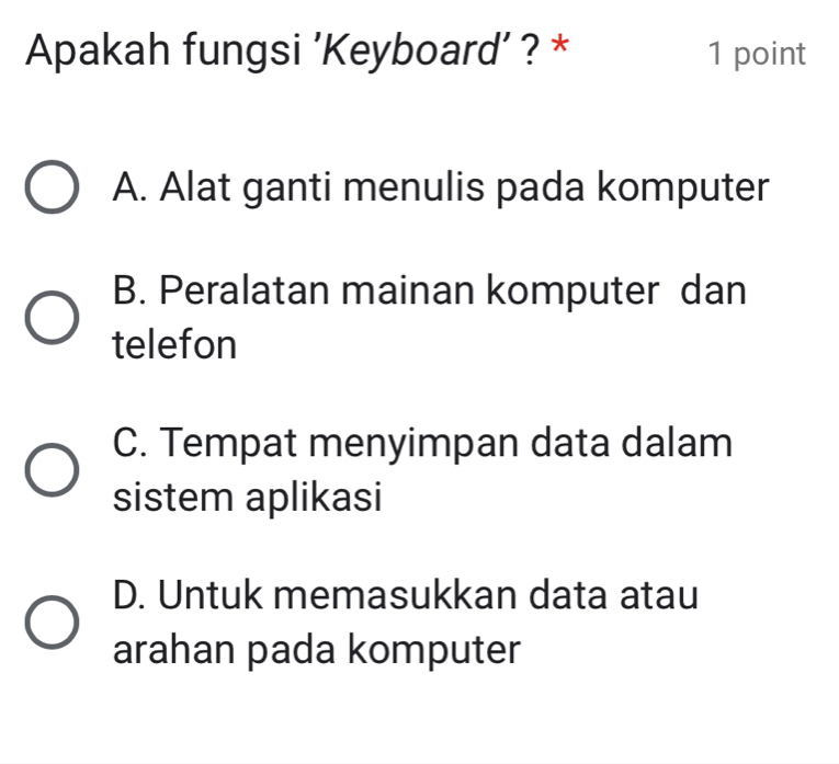 Apakah fungsi 'Keyboard’ ? * 1 point
A. Alat ganti menulis pada komputer
B. Peralatan mainan komputer dan
telefon
C. Tempat menyimpan data dalam
sistem aplikasi
D. Untuk memasukkan data atau
arahan pada komputer