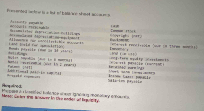 Presented below is a list of balance sheet accounts. 
Accounts payable Cash 
Accounts receivable Comman stack 
Accumulated depreciation—buildings Copyright (net) 
Accumulated depreciation—equipment Equipment 
Allowance for uncollectible accounts Interest receivable (due in three months) 
Land (held for speculation) Inventory 
Bonds payable (due in 10 years) Land (in use) 
Buildings 
Long-term equity investments 
Notes payable (due in 6 months) Interest payable (current) 
Notes receivable (due in 2 years) Retained earnings 
Patent (net) Short-term investments 
Additional paíd-in capital Income taxes payable 
Prepaid expenses Salaries payable 
Required: 
Prepare a classified balance sheet ignoring monetary amounts. 
Note: Enter the answer in the order of liquidity.