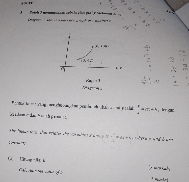 8
2
3 Rajah 3 menunjukkan sebahagian graf y melawan x.
Diagram 3 shows a part of a graph of y against x. =22
beginarrayr _ , _ 88,_ endarray
Rajah 3
Diagram 3
Bentuk linear yang menghubungkan pemboleh ubah x and y ialah  y/x =ax+b , dengan
keadaan a dan b ialah pemalar.
The linear form that relates the variables x and y is  y/x =ax+b , where a and b are
constants.
(a) Hitung nilai b.
[3 markah]
Calculate the value of b.
[3 marks]