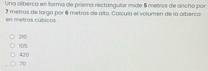 Una alberca en forma de prisma rectangular mide 5 metros de ancho por
7 metros de largo por 6 metros de alto. Calcula el volumen de la alberca
en metros cúbicos
210
105
420
70