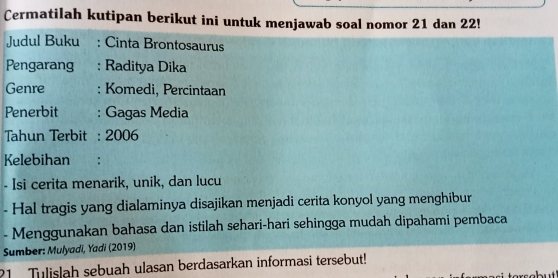 Cermatilah kutipan berikut ini untuk menjawab soal nomor 21 dan 22! 
Judul Buku : Cinta Brontosaurus 
Pengarang : Raditya Dika 
Genre : Komedi, Percintaan 
Penerbit : Gagas Media 
Tahun Terbit : 2006 
Kelebihan : 
- Isi cerita menarik, unik, dan lucu 
- Hal tragis yang dialaminya disajikan menjadi cerita konyol yang menghibur 
- Menggunakan bahasa dan istilah sehari-hari sehingga mudah dipahami pembaca 
Sumber: Mulyadi, Yadi (2019) 
21 Tulislah sebuah ulasan berdasarkan informasi tersebut!