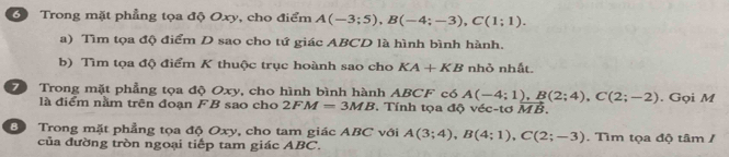 Trong mặt phẳng tọa độ Oxy, cho điểm A(-3;5), B(-4;-3), C(1;1). 
a) Tìm tọa độ điểm D sao cho tứ giác ABCD là hình bình hành. 
b) Tìm tọa độ điểm K thuộc trục hoành sao cho KA+KB nhỏ nhất. 
Trong mặt phẳng tọa độ Oxy, cho hình bình hành ABCF có A(-4;1), B(2;4), C(2;-2). Gọi M
là điểm nằm trên đoạn FB sao cho 2FM=3MB. Tính tọa độ véc -tơ MB. 
B Trong mặt phẳng tọa độ Oxy, cho tam giác ABC với A(3;4), B(4;1), C(2;-3). Tìm tọa độ tâm / 
của đường tròn ngoại tiếp tam giác ABC.