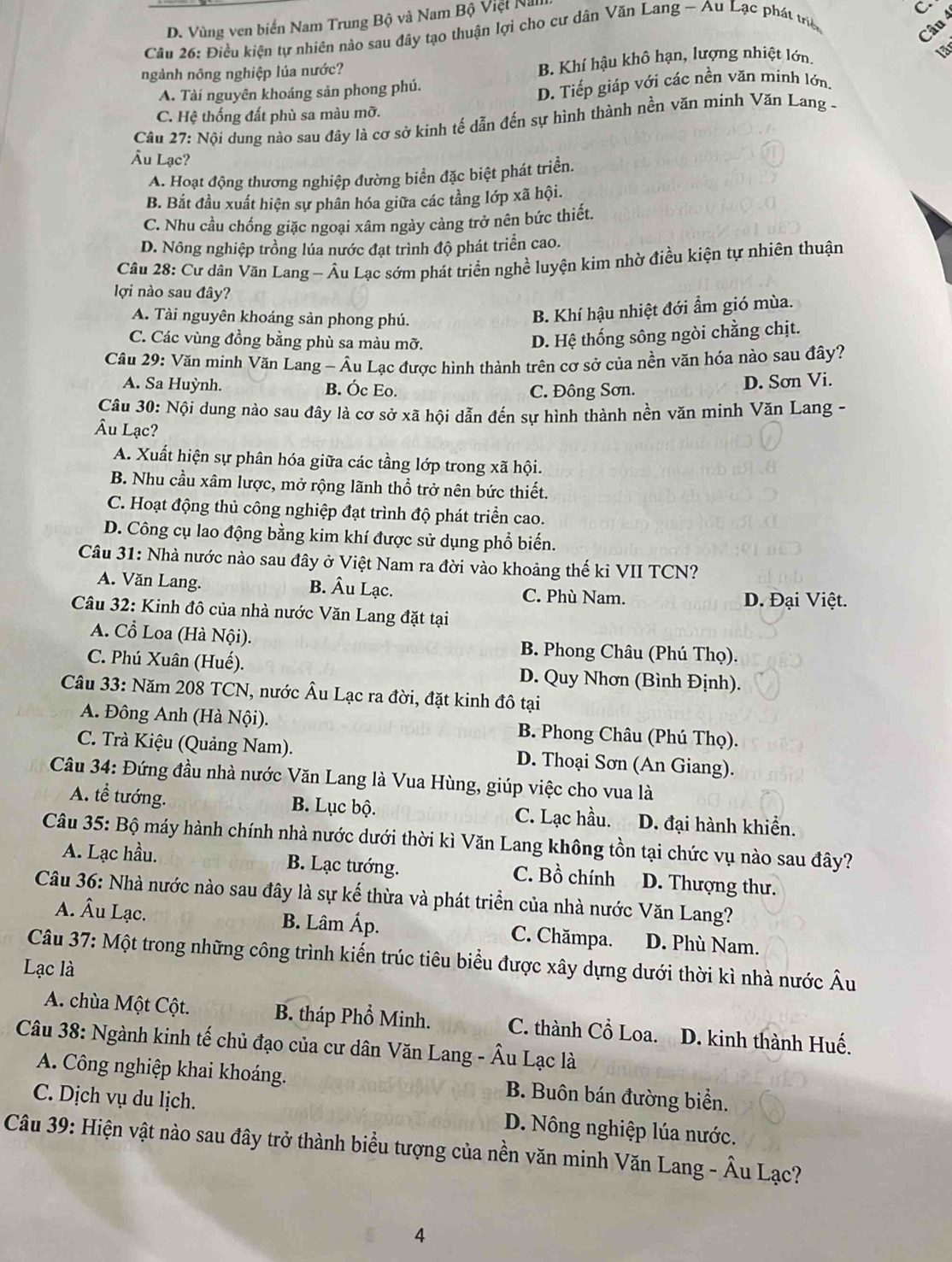 D. Vùng ven biển Nam Trung Bộ và Nam Bộ Việt Na
C
Câu 26: Điều kiện tự nhiên nào sau đây tạo thuận lợi cho cư dân Văn Lang - Au Lạc phát triê
Câu
B. Khí hậu khô hạn, lượng nhiệt lớn
ngành nông nghiệp lúa nước? 1ª
A. Tài nguyên khoáng sản phong phú.
D. Tiếp giáp với các nền văn minh lớn.
C. Hệ thống đất phù sa màu mỡ.
Câu 27: Nội dung nào sau đây là cơ sở kinh tế dẫn đến sự hình thành nền văn minh Văn Lang -
Âu Lạc?
A. Hoạt động thương nghiệp đường biển đặc biệt phát triển.
B. Bắt đầu xuất hiện sự phân hóa giữa các tầng lớp xã hội.
C. Nhu cầu chống giặc ngoại xâm ngày càng trở nên bức thiết.
D. Nông nghiệp trồng lúa nước đạt trình độ phát triển cao.
Câu 28: Cư dân Văn Lang - Âu Lạc sớm phát triển nghề luyện kim nhờ điều kiện tự nhiên thuận
lợi nào sau đây?
A. Tài nguyên khoáng sản phong phú.
B. Khí hậu nhiệt đới ẩm gió mùa.
C. Các vùng đồng bằng phù sa màu mỡ.
D. Hệ thống sông ngòi chẳng chịt.
Câu 29: Văn minh Văn Lang - Âu Lạc được hình thành trên cơ sở của nền văn hóa nào sau đây?
A. Sa Huỳnh. B. Óc Eo. D. Sơn Vi.
C. Đông Sơn.
Câu 30: Nội dung nào sau đây là cơ sở xã hội dẫn đến sự hình thành nền văn minh Văn Lang -
Âu Lạc?
A. Xuất hiện sự phân hóa giữa các tầng lớp trong xã hội.
B. Nhu cầu xâm lược, mở rộng lãnh thổ trở nên bức thiết.
C. Hoạt động thủ công nghiệp đạt trình độ phát triển cao.
D. Công cụ lao động bằng kim khí được sử dụng phổ biến.
Câu 31: Nhà nước nào sau đây ở Việt Nam ra đời vào khoảng thế kỉ VII TCN?
A. Văn Lang. B. Âu Lạc. C. Phù Nam.
D. Đại Việt.
Câu 32: Kinh đô của nhà nước Văn Lang đặt tại
A. Cổ Loa (Hà Nội). B. Phong Châu (Phú Thọ).
C. Phú Xuân (Huế). D. Quy Nhơn (Bình Định).
Câu 33: Năm 208 TCN, nước Âu Lạc ra đời, đặt kinh đô tại
A. Đông Anh (Hà Nội). B. Phong Châu (Phú Thọ).
C. Trà Kiệu (Quảng Nam). D. Thoại Sơn (An Giang).
Câu 34: Đứng đầu nhà nước Văn Lang là Vua Hùng, giúp việc cho vua là
A. tễ tướng. B. Lục bộ. C. Lạc hầu. D. đại hành khiển.
Câu 35: Bộ máy hành chính nhà nước dưới thời kì Văn Lang không tồn tại chức vụ nào sau đây?
A. Lạc hầu. B. Lạc tướng. C. Bồ chính D. Thượng thư.
Câu 36: Nhà nước nào sau đây là sự kế thừa và phát triển của nhà nước Văn Lang?
A. Âu Lạc. B. Lâm Áp. C. Chămpa. D. Phù Nam.
Câu 37: Một trong những công trình kiến trúc tiêu biểu được xây dựng dưới thời kì nhà nước Âu
Lạc là
A. chùa Một Cột. B. tháp Phổ Minh. C. thành Cổ Loa. D. kinh thành Huế.
Câu 38: Ngành kinh tế chủ đạo của cư dân Văn Lang - Âu Lạc là
A. Công nghiệp khai khoáng. B. Buôn bán đường biển.
C. Dịch vụ du lịch. D. Nông nghiệp lúa nước.
Câu 39: Hiện vật nào sau đây trở thành biểu tượng của nền văn minh Văn Lang - Âu Lạc?
4