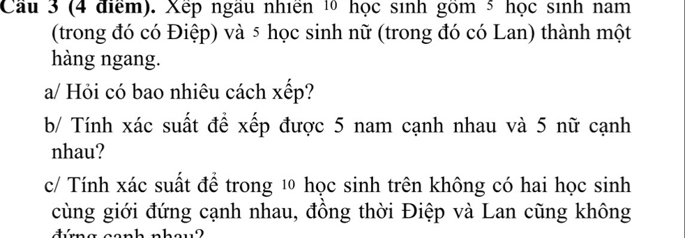 Cầu 3 (4 điểm). Xếp ngâu nhiên 10 học sinh gồm 5 học sinh nam 
(trong đó có Điệp) và 5 học sinh nữ (trong đó có Lan) thành một 
hàng ngang. 
a/ Hỏi có bao nhiêu cách xếp? 
b/ Tính xác suất để xếp được 5 nam cạnh nhau và 5 nữ cạnh 
nhau? 
c/ Tính xác suất để trong 1 học sinh trên không có hai học sinh 
cùng giới đứng cạnh nhau, đông thời Điệp và Lan cũng không