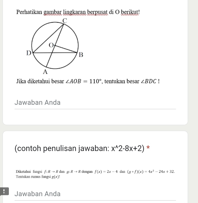 Perhatikan gambar lingkaran berpusat di O berikut! 
Jika diketahui besar ∠ AOB=110° , tentukan besar ∠ BDC
Jawaban Anda 
(contoh penulisan jawaban: x^(wedge)2-8x+2) * 
Diketahui fungsi f:Rto R dan g:Rto R dengan f(x)=2x-4 dan (gcirc f)(x)=4x^2-24x+32. 
Tentukan rumus fungsi g(x)
Jawaban Anda