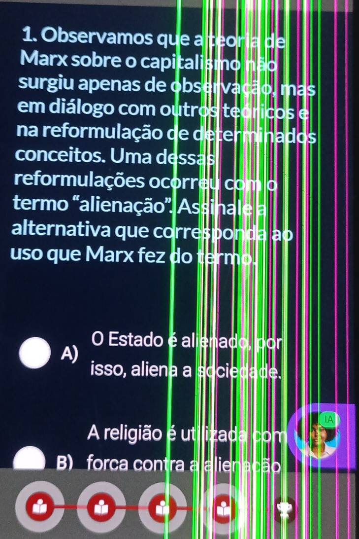 Observamos que a teoria de
Marx sobre o capitalismo não
surgiu apenas de observação, mas
em diálogo com outros teóricos e
na reformulação de determinados
conceitos. Uma dessas
reformulações ocorreu com o
termo "alienação', Assinale a
alternativa que corresponda ao
uso que Marx fez do termo.
O Estado é alienado, por
A)
isso, aliena a sociedade.
A religião é utilizada com
B) forca contra a alienação