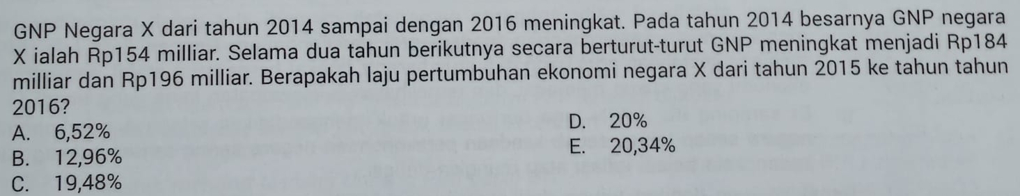 GNP Negara X dari tahun 2014 sampai dengan 2016 meningkat. Pada tahun 2014 besarnya GNP negara
X ialah Rp154 milliar. Selama dua tahun berikutnya secara berturut-turut GNP meningkat menjadi Rp184
milliar dan Rp196 milliar. Berapakah laju pertumbuhan ekonomi negara X dari tahun 2015 ke tahun tahun
2016?
D. 20%
A. 6,52%
B. 12,96%
E. 20,34%
C. 19,48%