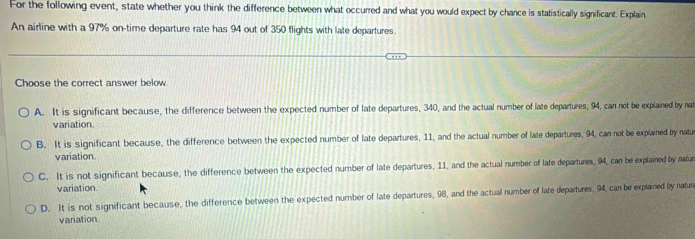 For the following event, state whether you think the difference between what occurred and what you would expect by chance is statistically significant. Explain.
An airline with a 97% on-time departure rate has 94 out of 350 flights with late departures.
Choose the correct answer below.
A. It is significant because, the difference between the expected number of late departures, 340, and the actual number of late departures, 94, can not be explained by na
variation
B. It is significant because, the difference between the expected number of late departures, 11, and the actual number of late departures, 94, can not be explained by natu
variation.
C. It is not significant because, the difference between the expected number of late departures, 11, and the actual number of late departures, 94, can be explained by natur
variation.
D. It is not significant because, the difference between the expected number of late departures, 98, and the actual number of late departures, 94, can be explained by natur
variation