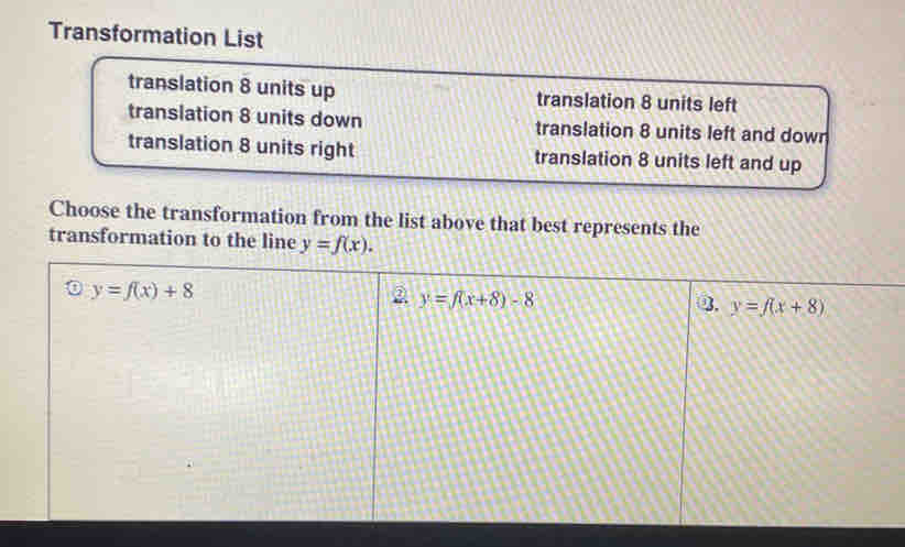 Transformation List
translation 8 units up translation 8 units left
translation 8 units down translation 8 units left and down
translation 8 units right translation 8 units left and up
Choose the transformation from the list above that best represents the
transformation to the line y=f(x).