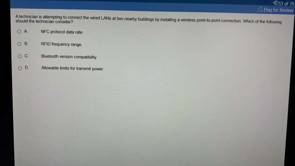 of 70
Elag for Review
A technician is attempting to connect the wired LANs at two nearby buildings by installing a wireless point-to-point connection. Which of the following
should the technician consider?
A. NFC protocol data rate
B. RFID frequency range
C. Bluetooth version compatibility
D. Allowable limits for transmit power