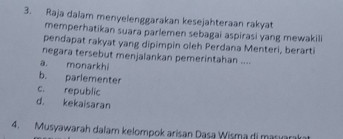 Raja dalam menyelenggarakan kesejahteraan rakyat
memperhatikan suara parlemen sebagai aspirasi yang mewakili
pendapat rakyat yang dipimpin oleh Perdana Menteri, berarti
negara tersebut menjalankan pemerintahan ....
a. monarkhi
b. parlementer
c. republic
d. kekaisaran
4. Musyawarah dalam kelompok arisan Dasa Wisma di masyarakat